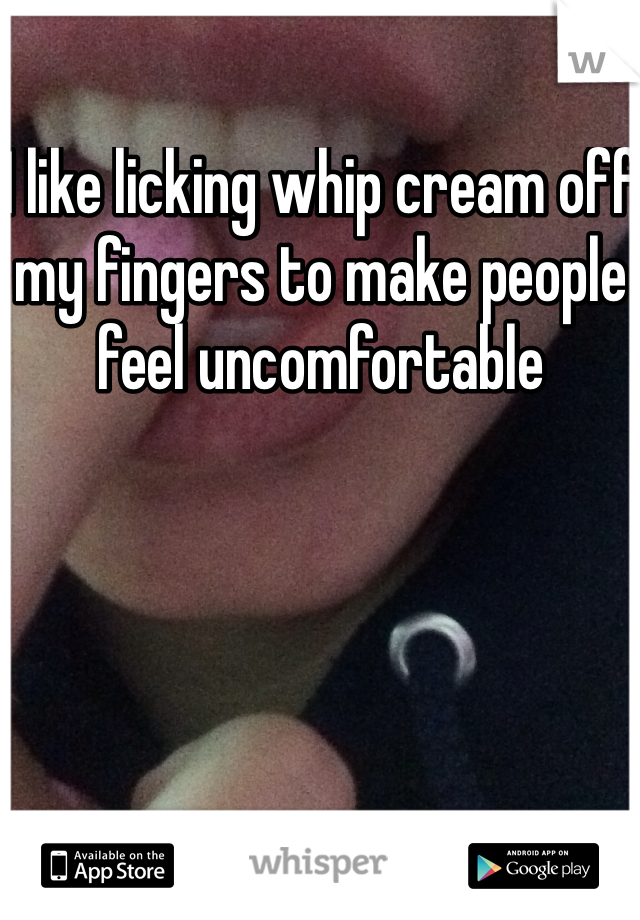 I like licking whip cream off my fingers to make people feel uncomfortable 
