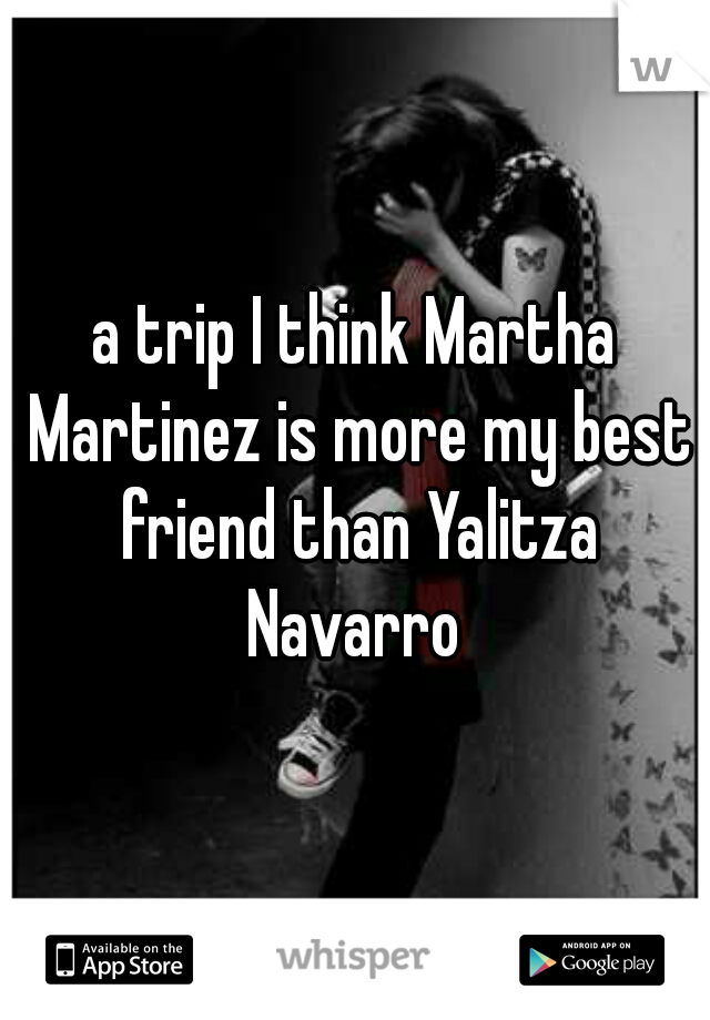 a trip I think Martha Martinez is more my best friend than Yalitza Navarro 