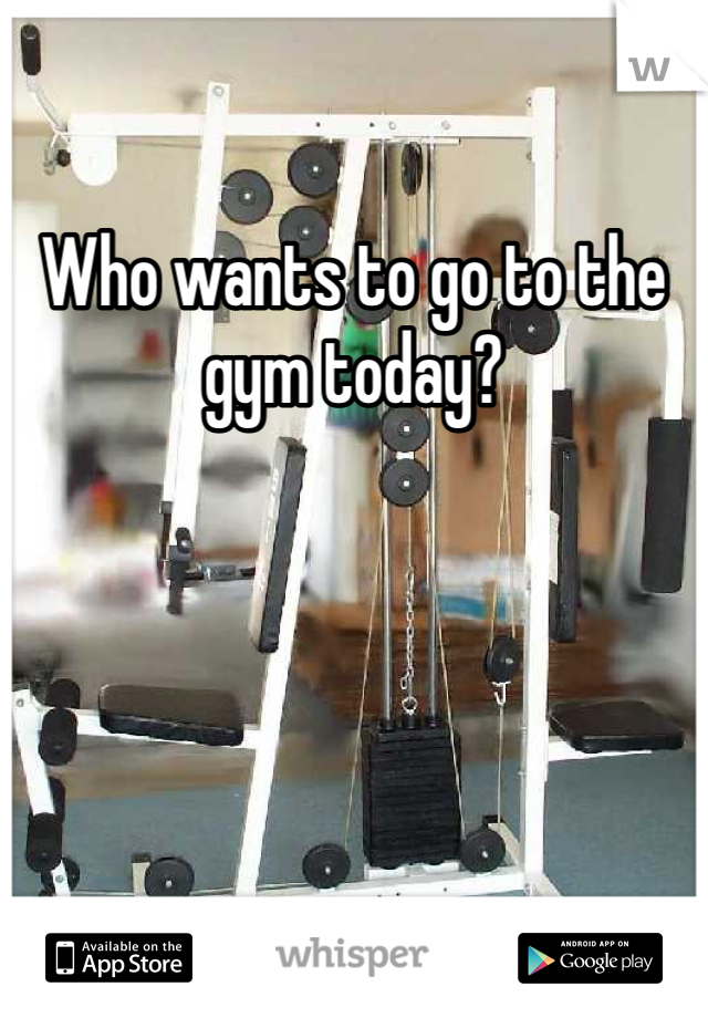 Who wants to go to the gym today?