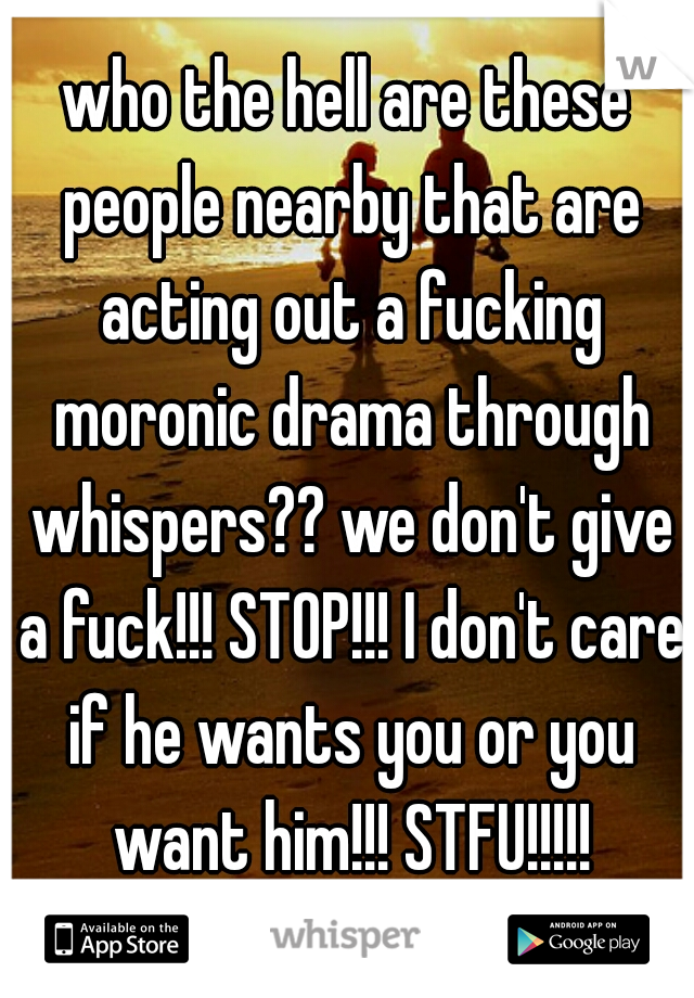 who the hell are these people nearby that are acting out a fucking moronic drama through whispers?? we don't give a fuck!!! STOP!!! I don't care if he wants you or you want him!!! STFU!!!!!