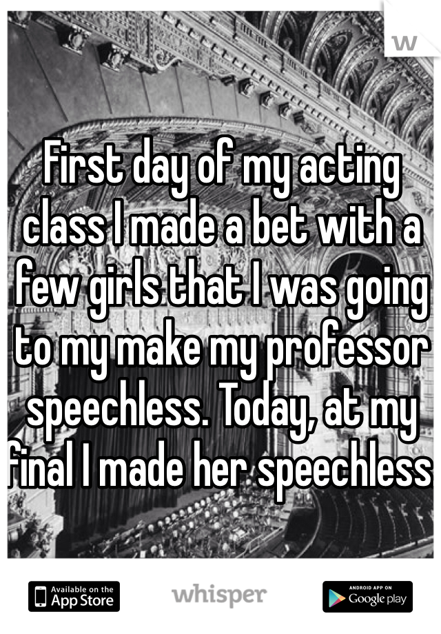 First day of my acting class I made a bet with a few girls that I was going to my make my professor speechless. Today, at my final I made her speechless. 