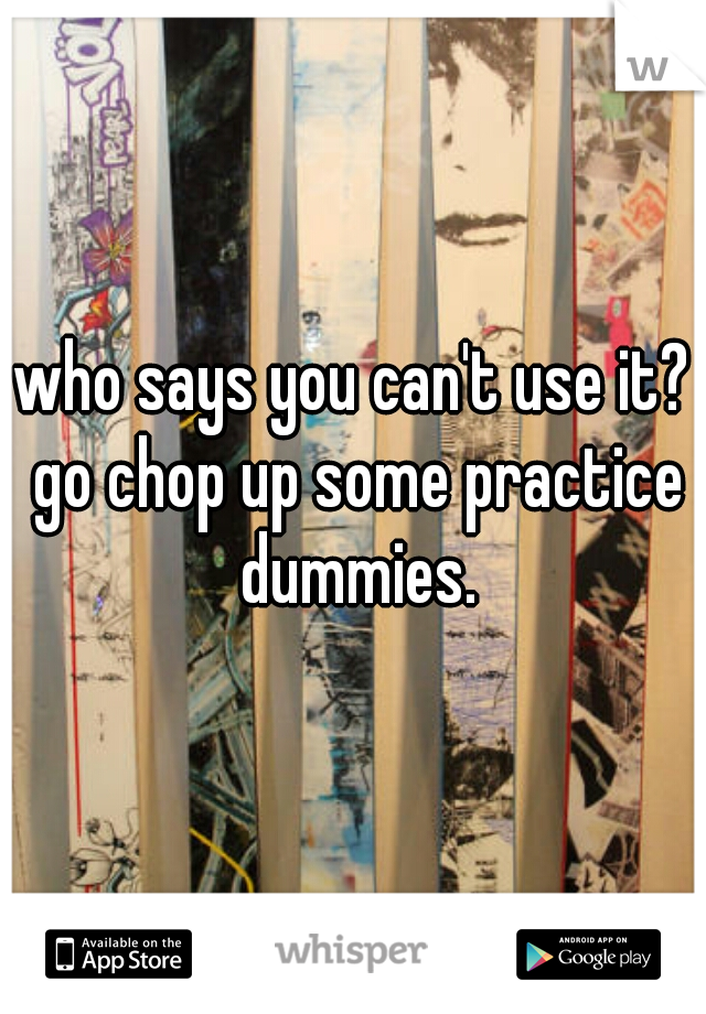 who says you can't use it? go chop up some practice dummies.