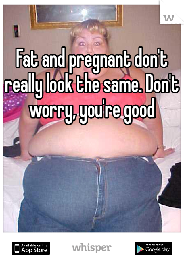 Fat and pregnant don't really look the same. Don't worry, you're good
