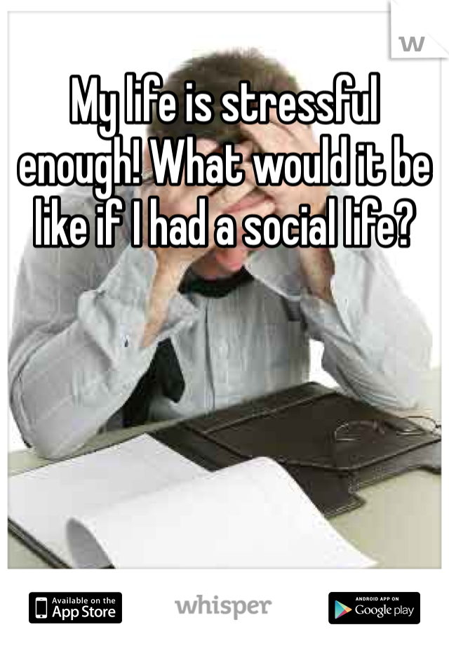My life is stressful enough! What would it be like if I had a social life?