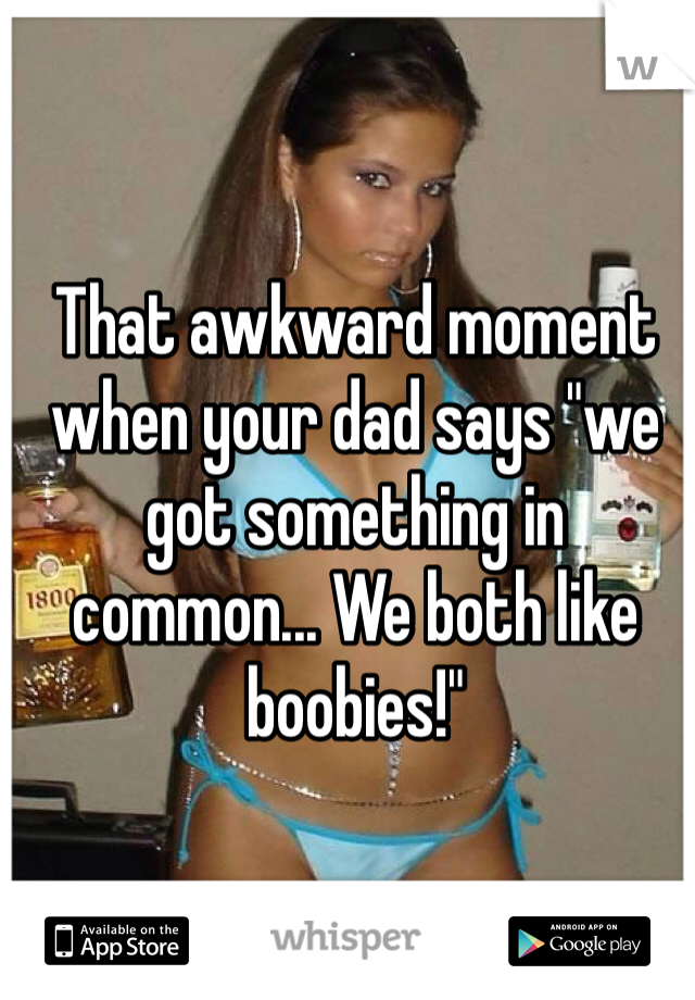 That awkward moment when your dad says "we got something in common... We both like boobies!"
