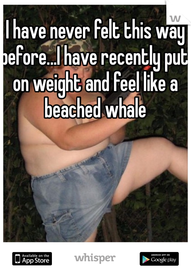 I have never felt this way before...I have recently put on weight and feel like a beached whale 