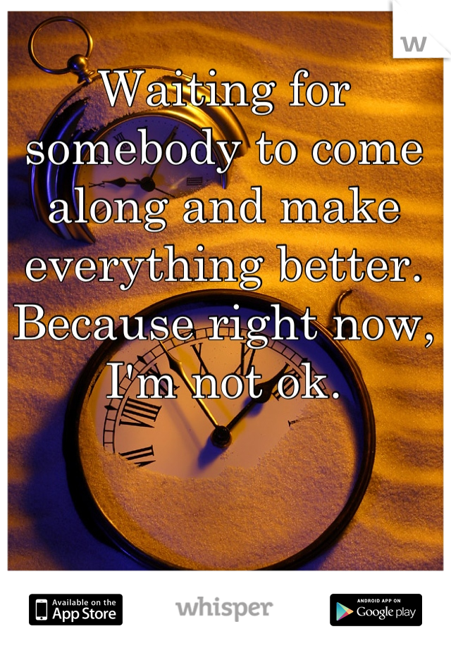 Waiting for somebody to come along and make everything better. Because right now, I'm not ok.
