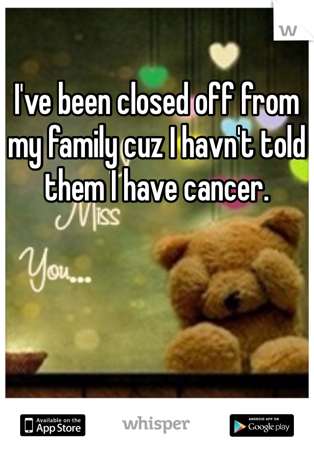 I've been closed off from my family cuz I havn't told them I have cancer. 