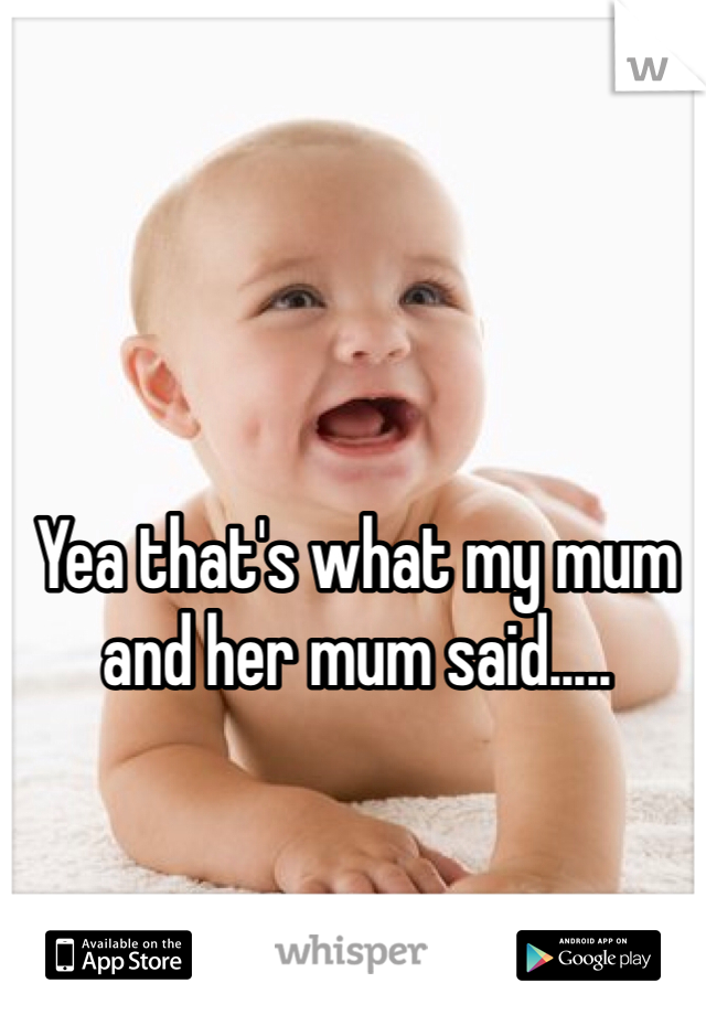 Yea that's what my mum and her mum said.....