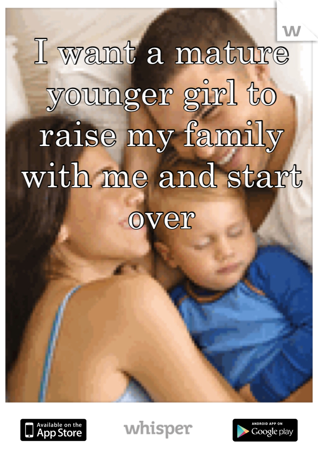 I want a mature younger girl to raise my family with me and start over