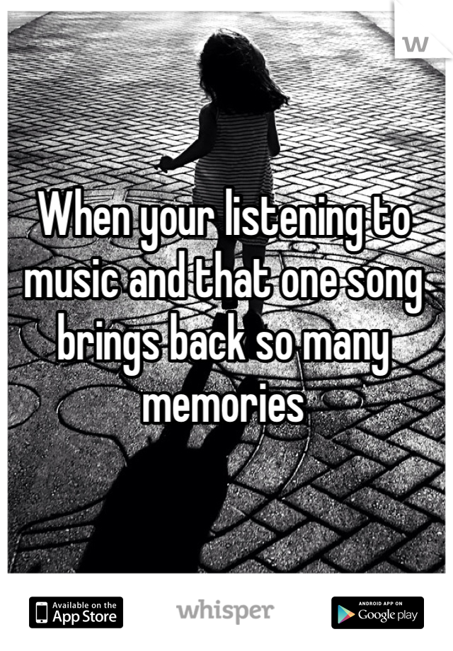 When your listening to music and that one song brings back so many memories 