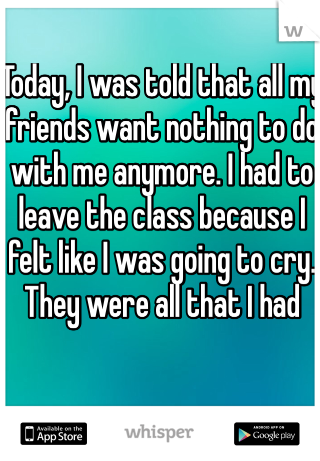 Today, I was told that all my friends want nothing to do with me anymore. I had to leave the class because I felt like I was going to cry. They were all that I had
