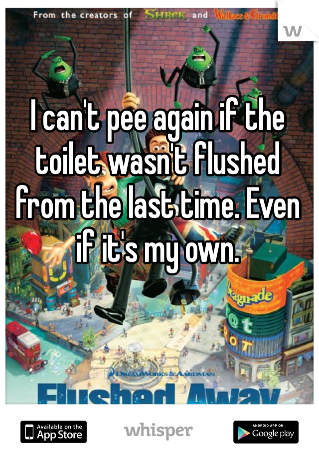 I can't pee again if the toilet wasn't flushed from the last time. Even if it's my own. 
