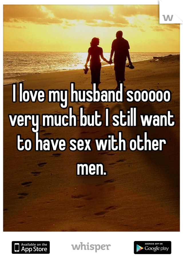 I love my husband sooooo very much but I still want to have sex with other men. 
