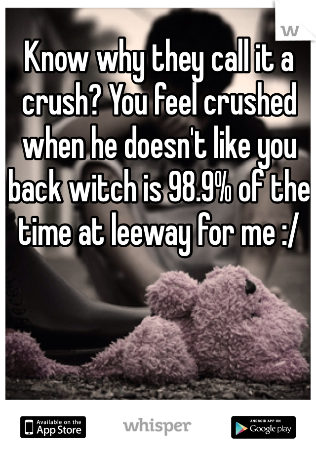 Know why they call it a crush? You feel crushed when he doesn't like you back witch is 98.9% of the time at leeway for me :/