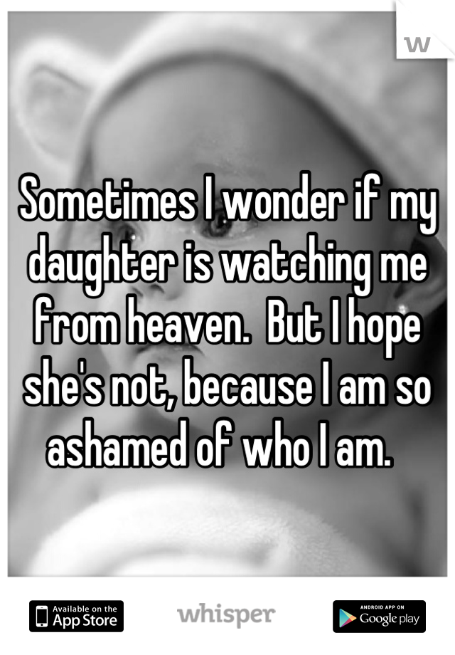 Sometimes I wonder if my daughter is watching me from heaven.  But I hope she's not, because I am so ashamed of who I am.  