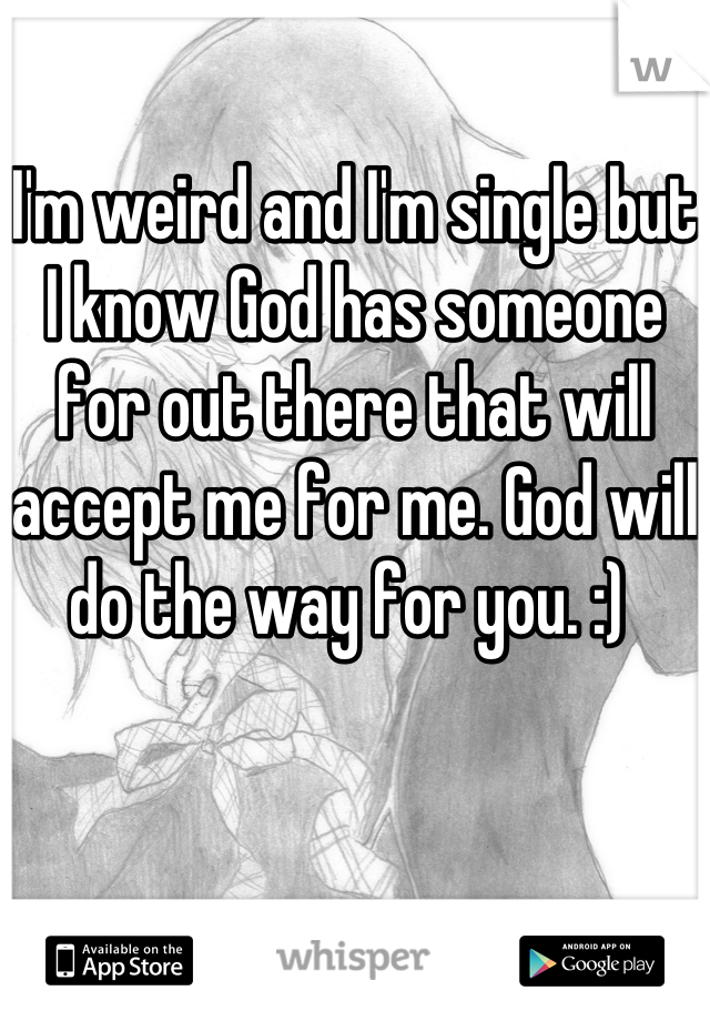 I'm weird and I'm single but I know God has someone for out there that will accept me for me. God will do the way for you. :) 