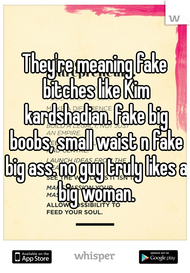 They're meaning fake bitches like Kim kardshadian. fake big boobs, small waist n fake big ass. no guy truly likes a big woman.