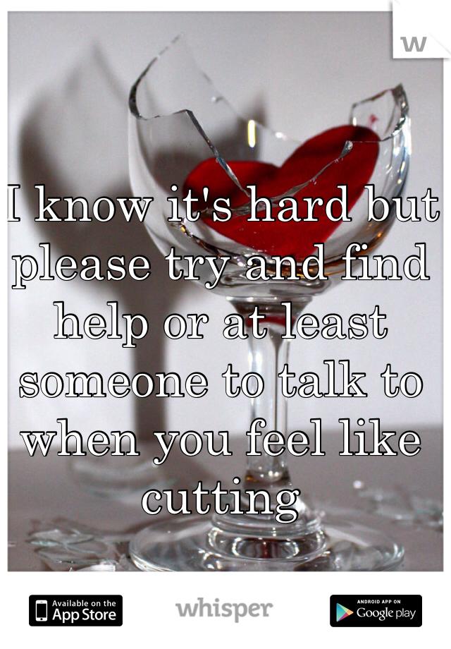 I know it's hard but please try and find help or at least someone to talk to when you feel like cutting