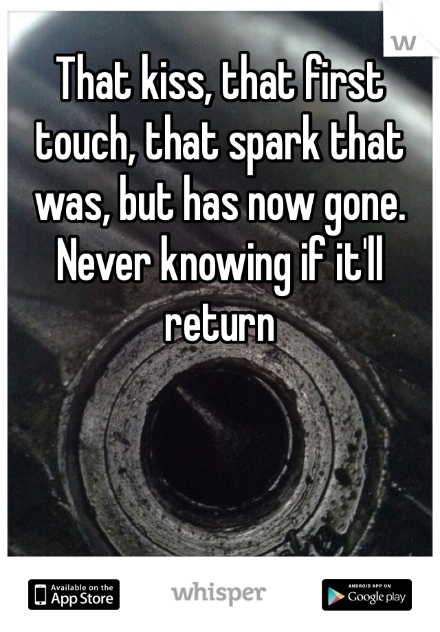 That kiss, that first touch, that spark that was, but has now gone. Never knowing if it'll return 