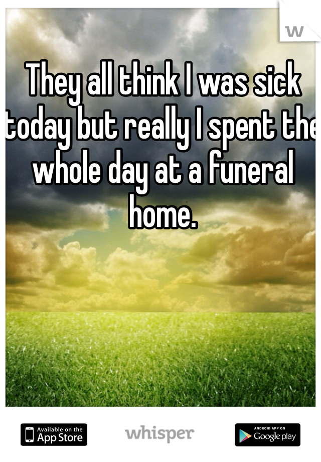 They all think I was sick today but really I spent the whole day at a funeral home.