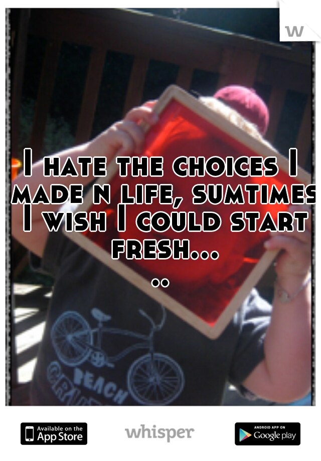 I hate the choices I made n life, sumtimes I wish I could start fresh.....