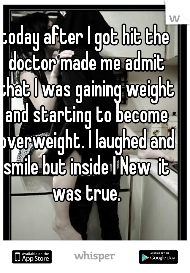 today after I got hit the doctor made me admit that I was gaining weight and starting to become overweight. I laughed and smile but inside I New  it was true.