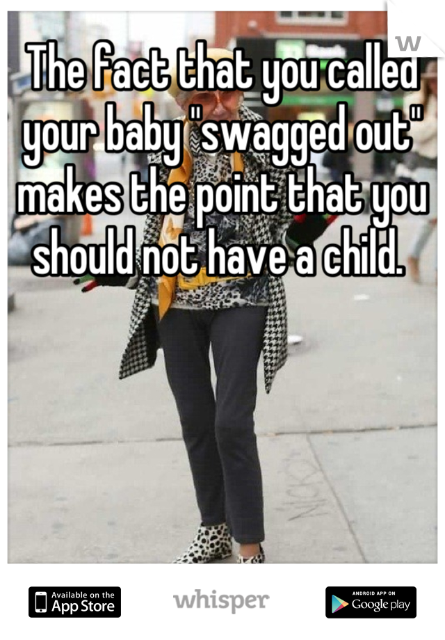 The fact that you called your baby "swagged out" makes the point that you should not have a child. 
