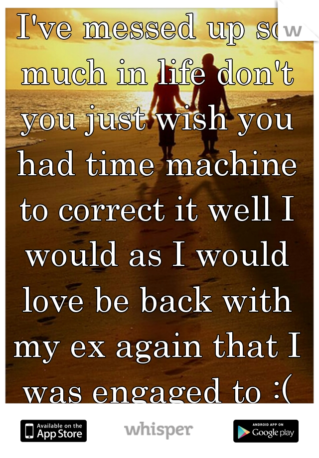 I've messed up so much in life don't you just wish you had time machine to correct it well I would as I would love be back with my ex again that I was engaged to :( hate single life.