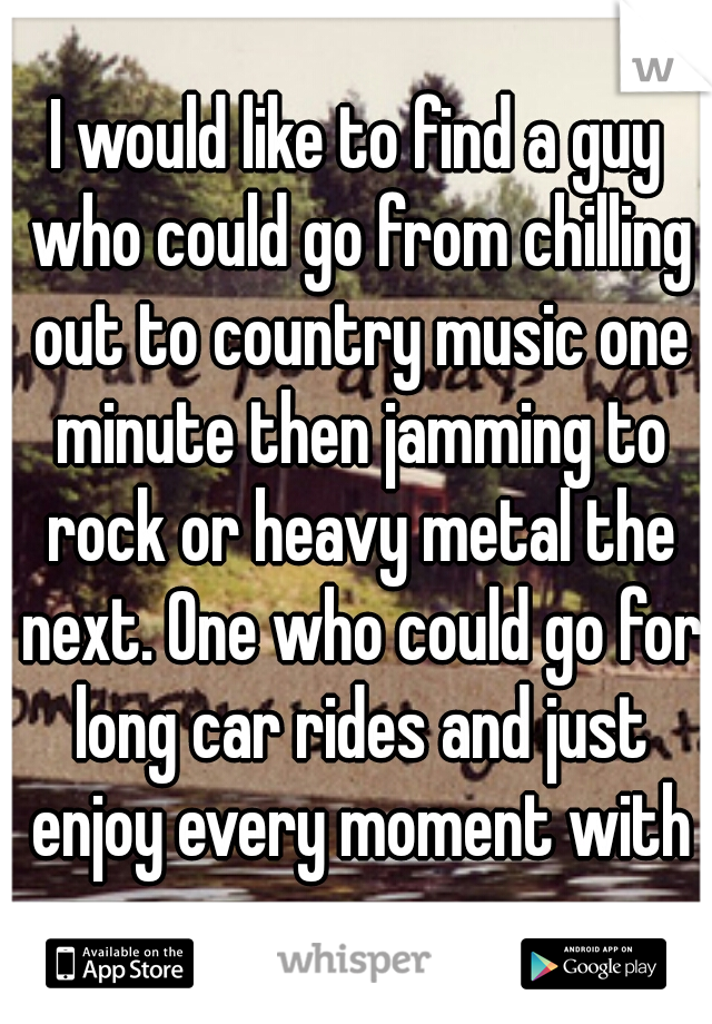 I would like to find a guy who could go from chilling out to country music one minute then jamming to rock or heavy metal the next. One who could go for long car rides and just enjoy every moment with