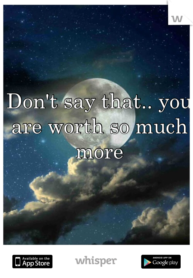 Don't say that.. you are worth so much more 
