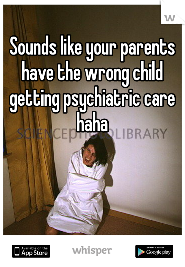 Sounds like your parents have the wrong child getting psychiatric care haha