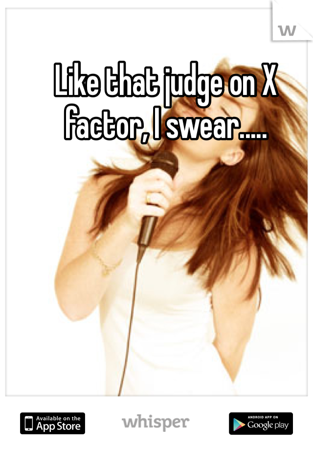 Like that judge on X factor, I swear.....