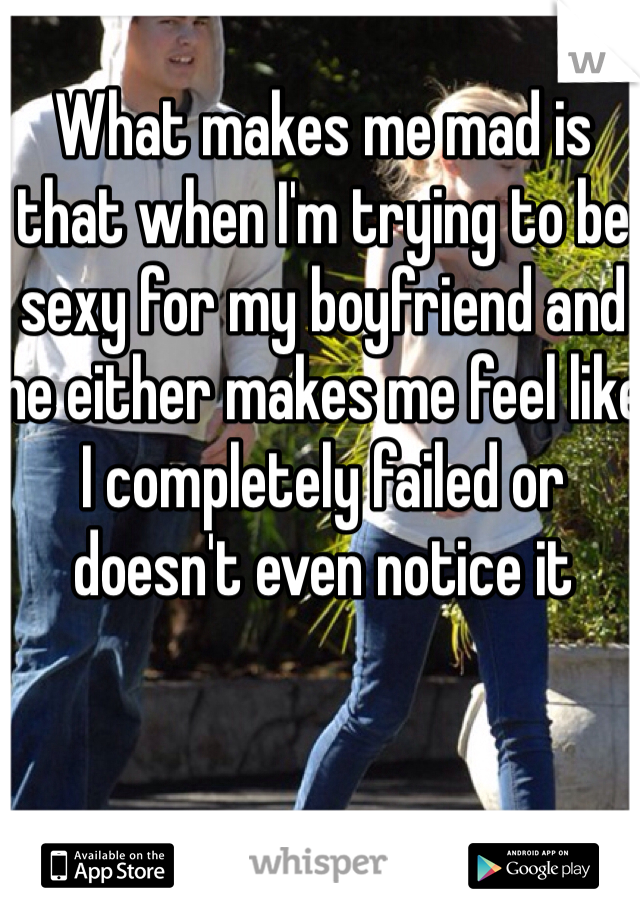 What makes me mad is that when I'm trying to be sexy for my boyfriend and he either makes me feel like I completely failed or doesn't even notice it 
