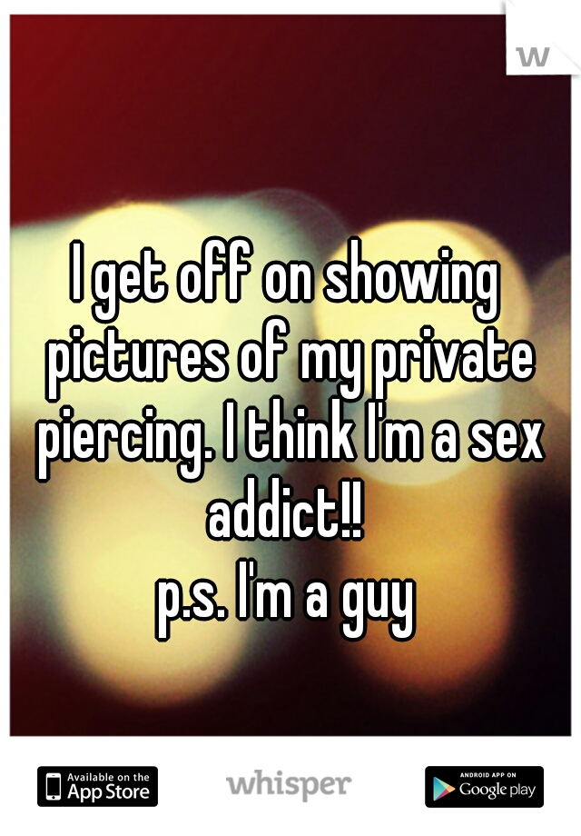 I get off on showing pictures of my private piercing. I think I'm a sex addict!! 

p.s. I'm a guy