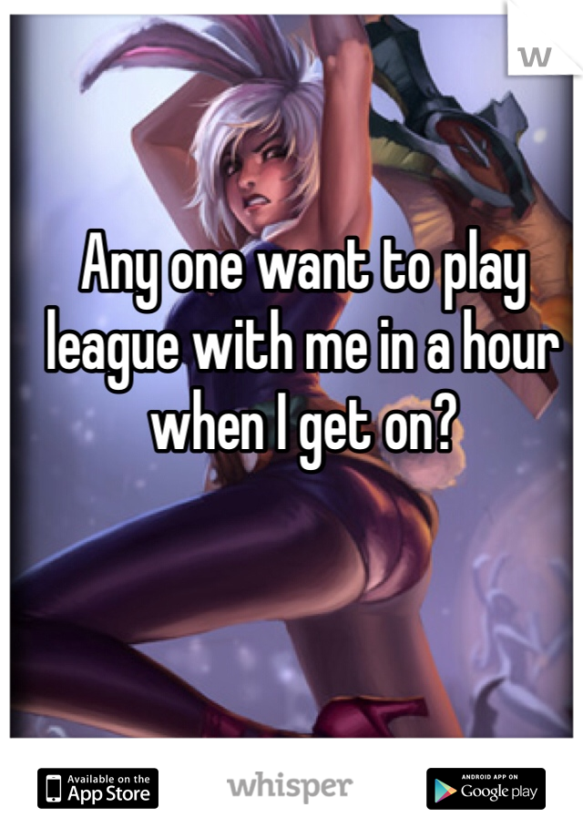 Any one want to play league with me in a hour when I get on? 