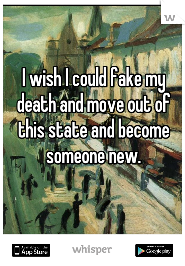 I wish I could fake my death and move out of this state and become someone new.
