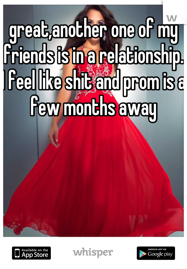 great,another one of my friends is in a relationship. I feel like shit and prom is a few months away