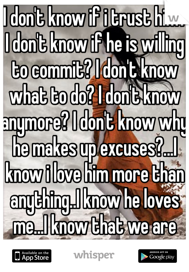 I don't know if i trust him? I don't know if he is willing to commit? I don't know what to do? I don't know anymore? I don't know why he makes up excuses?...I know i love him more than anything..I know he loves me...I know that we are meant to be...