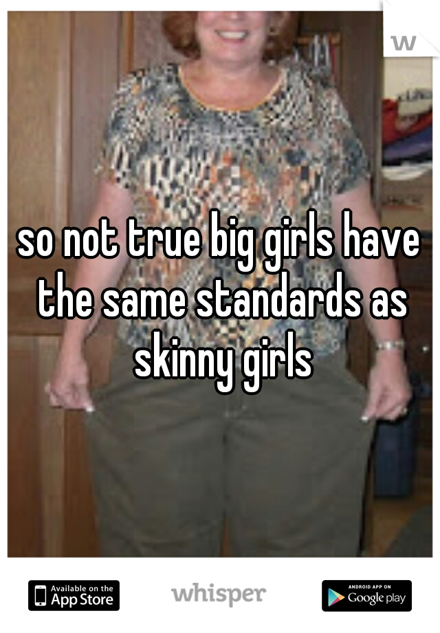 so not true big girls have the same standards as skinny girls