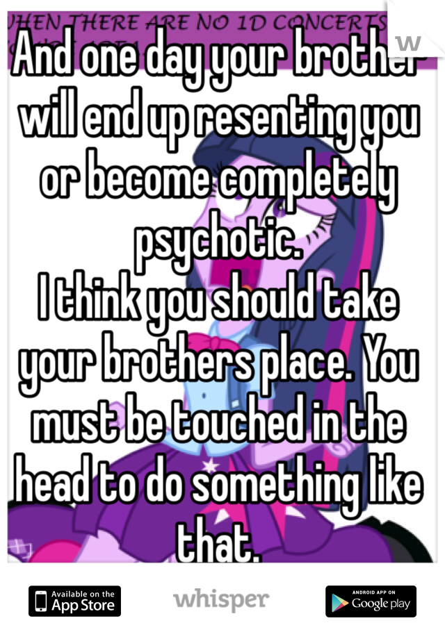 And one day your brother will end up resenting you or become completely psychotic.
I think you should take your brothers place. You must be touched in the head to do something like that. 