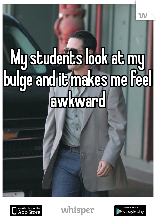 My students look at my bulge and it makes me feel awkward
