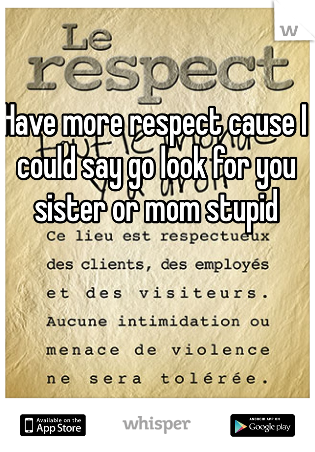 Have more respect cause I could say go look for you sister or mom stupid 