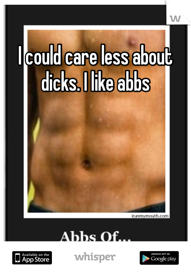 I could care less about dicks. I like abbs 