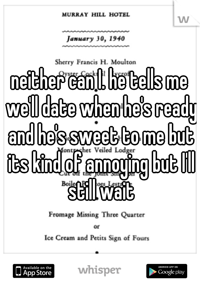neither can I. he tells me we'll date when he's ready and he's sweet to me but its kind of annoying but I'll still wait