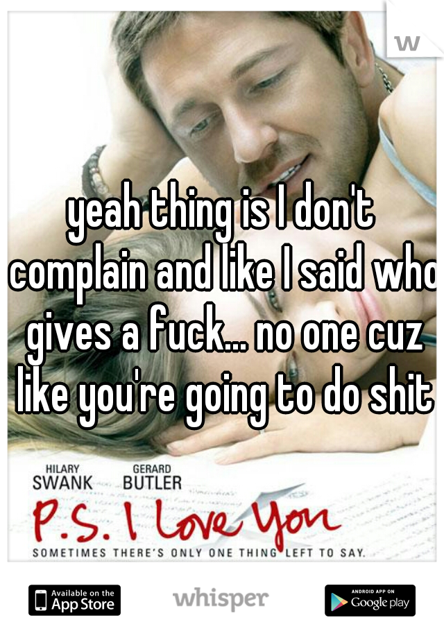 yeah thing is I don't complain and like I said who gives a fuck... no one cuz like you're going to do shit