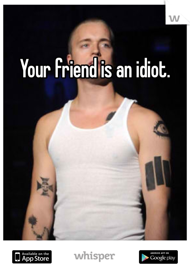 Your friend is an idiot.
