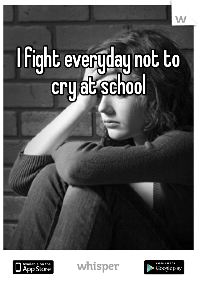 I fight everyday not to cry at school