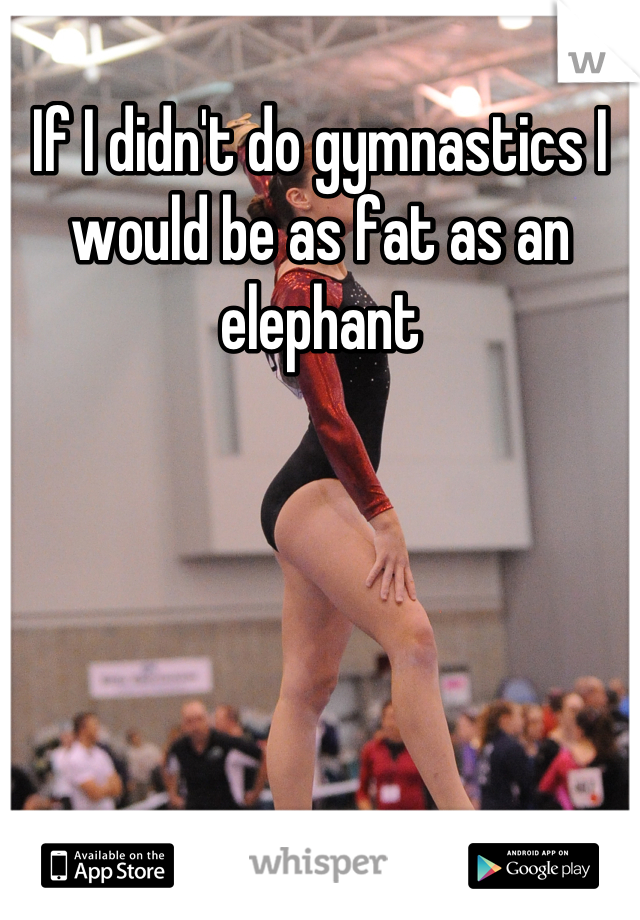 If I didn't do gymnastics I would be as fat as an elephant