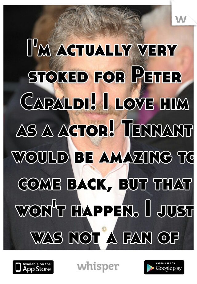 I'm actually very stoked for Peter Capaldi! I love him as a actor! Tennant would be amazing to come back, but that won't happen. I just was not a fan of Matt Smith. 